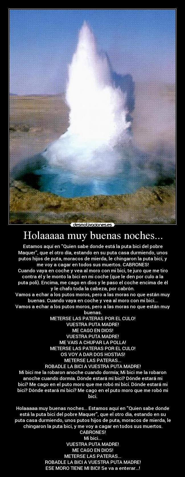 Holaaaaa muy buenas noches... - Estamos aquí en Quien sabe donde está la puta bici del pobre
Maquer, que el otro día, estando en su puta casa durmiendo, unos
putos hijos de puta, moracos de mierda, le chingaron la puta bici, y
me voy a cagar en todos sus muertos. CABRONES!
Cuando vaya en coche y vea al moro con mi bici, te juro que me tiro
contra él y le monto la bici en mi coche (que le den por culo a la
puta poli). Encima, me cago en dios y le paso el coche encima de él
y le chafo toda la cabeza, por cabrón.
Vamos a echar a los putos moros, pero a las moras no que están muy
buenas. Cuando vaya en coche y vea al moro con mi bici...
Vamos a echar a los putos moros, pero a las moras no que están muy
buenas.
METERSE LAS PATERAS POR EL CULO!
VUESTRA PUTA MADRE!
ME CAGO EN DIOS!
VUESTRA PUTA MADRE!
ME VAIS A CHUPAR LA POLLA!
METERSE LAS PATERAS POR EL CULO!
OS VOY A DAR DOS HOSTIAS!
METERSE LAS PATERAS...
ROBADLE LA BICI A VUESTRA PUTA MADRE!
Mi bici me la robaron anoche cuando dormía; Mi bici me la robaron
anoche cuando dormía. Dónde estará mi bici? Dónde estará mi
bici? Me cago en el puto moro que me robó mi bici. Dónde estará mi
bici? Dónde estará mi bici? Me cago en el puto moro que me robó mi
bici.
Holaaaaa muy buenas noches... Estamos aquí en Quien sabe donde
está la puta bici del pobre Maquer, que el otro día, estando en su
puta casa durmiendo, unos putos hijos de puta, moracos de mierda, le
chingaron la puta bici, y me voy a cagar en todos sus muertos.
CABRONES!
Mi bici...
VUESTRA PUTA MADRE!
ME CAGO EN DIOS!
METERSE LAS PATERAS...
ROBADLE LA BICI A VUESTRA PUTA MADRE!
ESE MORO TIENE MI BICI! Se va a enterar...!