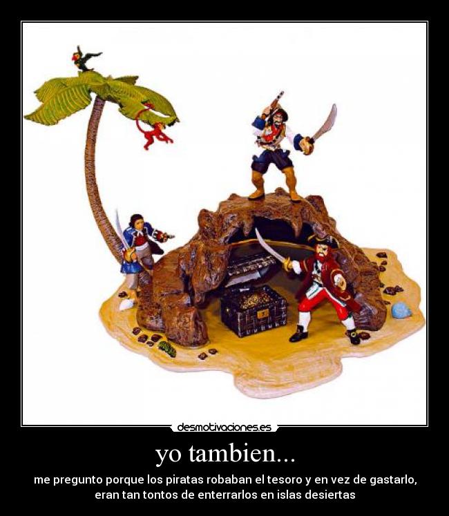 yo tambien... - me pregunto porque los piratas robaban el tesoro y en vez de gastarlo,
eran tan tontos de enterrarlos en islas desiertas