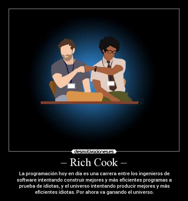 – Rich Cook – - La programación hoy en día es una carrera entre los ingenieros de
software intentando construir mejores y más eficientes programas a
prueba de idiotas, y el universo intentando producir mejores y más
eficientes idiotas. Por ahora va ganando el universo.