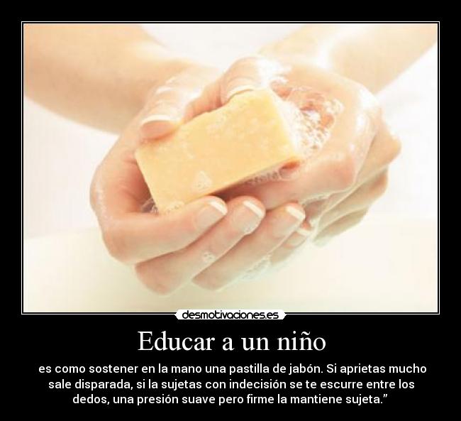 Educar a un niño - es como sostener en la mano una pastilla de jabón. Si aprietas mucho
sale disparada, si la sujetas con indecisión se te escurre entre los
dedos, una presión suave pero firme la mantiene sujeta.”
