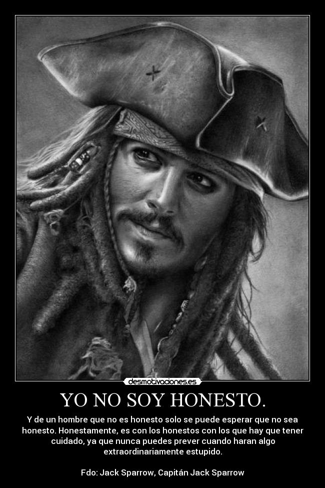 YO NO SOY HONESTO. - Y de un hombre que no es honesto solo se puede esperar que no sea
honesto. Honestamente, es con los honestos con los que hay que tener
cuidado, ya que nunca puedes prever cuando haran algo
extraordinariamente estupido.

Fdo: Jack Sparrow, Capitán Jack Sparrow