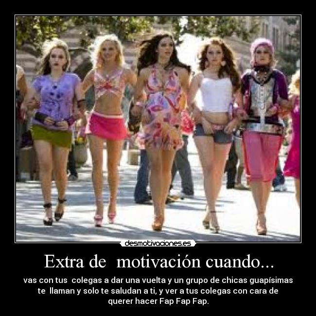Extra de motivación cuando... - vas con tus colegas a dar una vuelta y un grupo de chicas guapísimas
te llaman y solo te saludan a ti, y ver a tus colegas con cara de
querer hacer Fap Fap Fap.