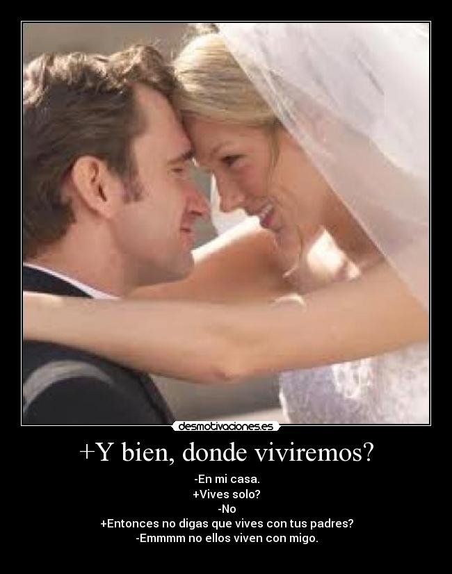 +Y bien, donde viviremos? - -En mi casa.
+Vives solo?
-No
+Entonces no digas que vives con tus padres?
-Emmmm no ellos viven con migo.