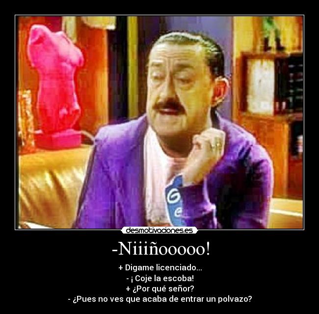 -Niiiñooooo! - + Digame licenciado...
- ¡ Coje la escoba!
+ ¿Por qué señor?
- ¿Pues no ves que acaba de entrar un polvazo?