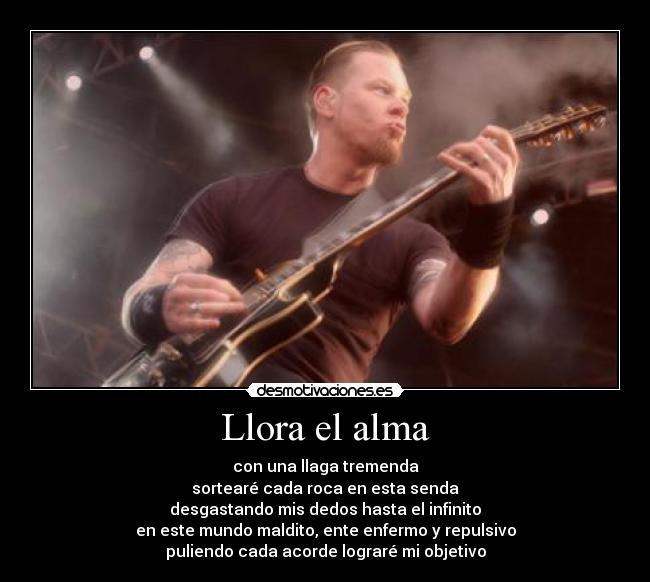 Llora el alma - con una llaga tremenda
sortearé cada roca en esta senda
desgastando mis dedos hasta el infinito
en este mundo maldito, ente enfermo y repulsivo
puliendo cada acorde lograré mi objetivo