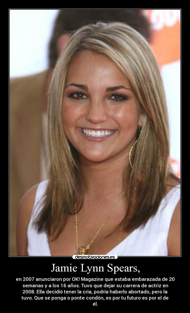 Jamie Lynn Spears, - en 2007 anunciaron por OK! Magazine que estaba embarazada de 20
semanas y a los 16 años. Tuvo que dejar su carrera de actriz en
2008. Ella decidió tener la cria, podría haberlo abortado, pero la
tuvo. Que se ponga o ponte condón, es por tu futuro es por el de
él.