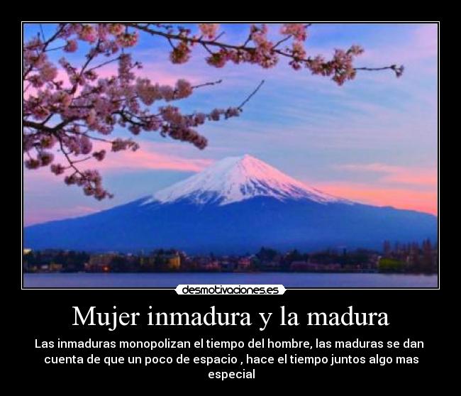 Mujer inmadura y la madura - Las inmaduras monopolizan el tiempo del hombre, las maduras se dan
cuenta de que un poco de espacio , hace el tiempo juntos algo mas
especial