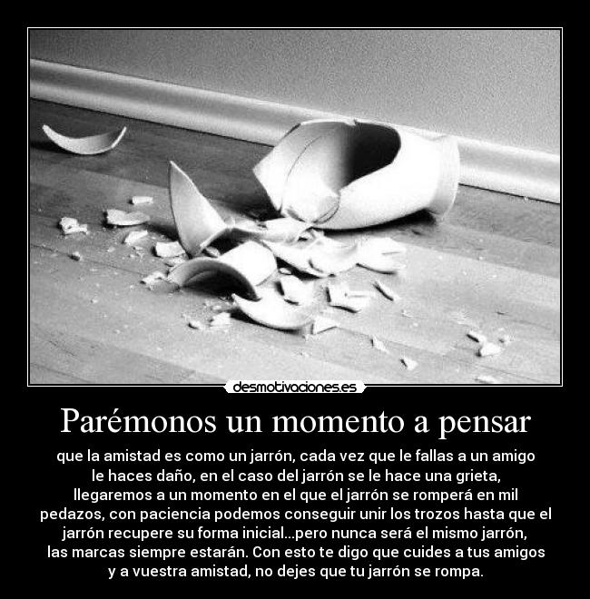 Parémonos un momento a pensar - que la amistad es como un jarrón, cada vez que le fallas a un amigo
le haces daño, en el caso del jarrón se le hace una grieta,
llegaremos a un momento en el que el jarrón se romperá en mil
pedazos, con paciencia podemos conseguir unir los trozos hasta que el
jarrón recupere su forma inicial...pero nunca será el mismo jarrón,
las marcas siempre estarán. Con esto te digo que cuides a tus amigos
y a vuestra amistad, no dejes que tu jarrón se rompa.