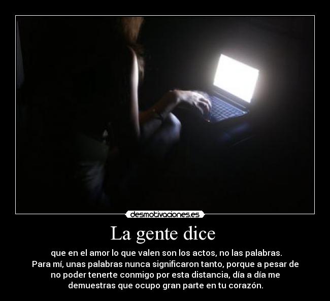 La gente dice - que en el amor lo que valen son los actos, no las palabras.
Para mí, unas palabras nunca significaron tanto, porque a pesar de
no poder tenerte conmigo por esta distancia, día a día me
demuestras que ocupo gran parte en tu corazón.
