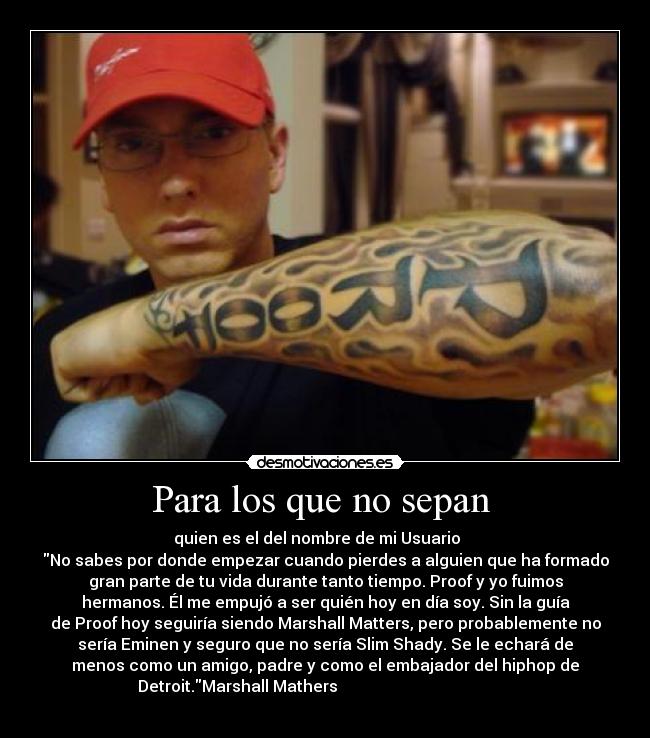 Para los que no sepan - quien es el del nombre de mi Usuario
No sabes por donde empezar cuando pierdes a alguien que ha formado
gran parte de tu vida durante tanto tiempo. Proof y yo fuimos
hermanos. Él me empujó a ser quién hoy en día soy. Sin la guía
de Proof hoy seguiría siendo Marshall Matters, pero probablemente no
sería Eminen y seguro que no sería Slim Shady. Se le echará de
menos como un amigo, padre y como el embajador del hiphop de
Detroit.Marshall Mathers