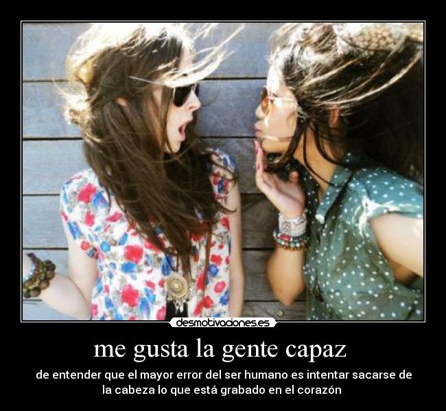 me gusta la gente capaz  - de entender que el mayor error del ser humano es intentar sacarse de
la cabeza lo que está grabado en el corazón 