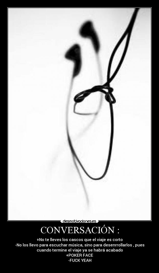 CONVERSACIÓN : - +No te lleves los cascos que el viaje es corto
-No los llevo para escuchar música, sino para desenrrollarlos , pues
cuando termine el viaje ya se habrá acabado
+POKER FACE
-FUCK YEAH