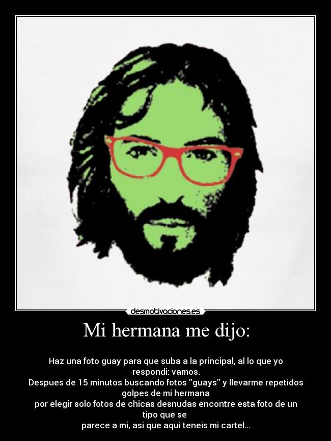 Mi hermana me dijo: -
Haz una foto guay para que suba a la principal, al lo que yo
respondi: vamos.
Despues de 15 minutos buscando fotos guays y llevarme repetidos
golpes de mi hermana
por elegir solo fotos de chicas desnudas encontre esta foto de un
tipo que se
parece a mi, asi que aqui teneis mi cartel...