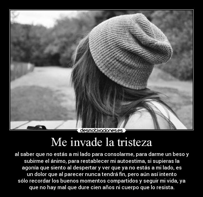Me invade la tristeza - al saber que no estás a mi lado para consolarme, para darme un beso y
subirme el ánimo, para restablecer mi autoestima, si supieras la
agonía que siento al despertar y ver que ya no estás a mi lado, es
un dolor que al parecer nunca tendrá fin, pero aún así intento
sólo recordar los buenos momentos compartidos y seguir mi vida, ya
que no hay mal que dure cien años ni cuerpo que lo resista.