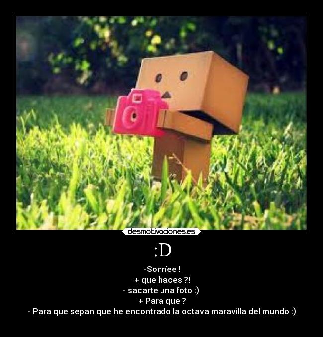 :D - -Sonríee !
+ que haces ?!
- sacarte una foto :)
+ Para que ?
- Para que sepan que he encontrado la octava maravilla del mundo :)