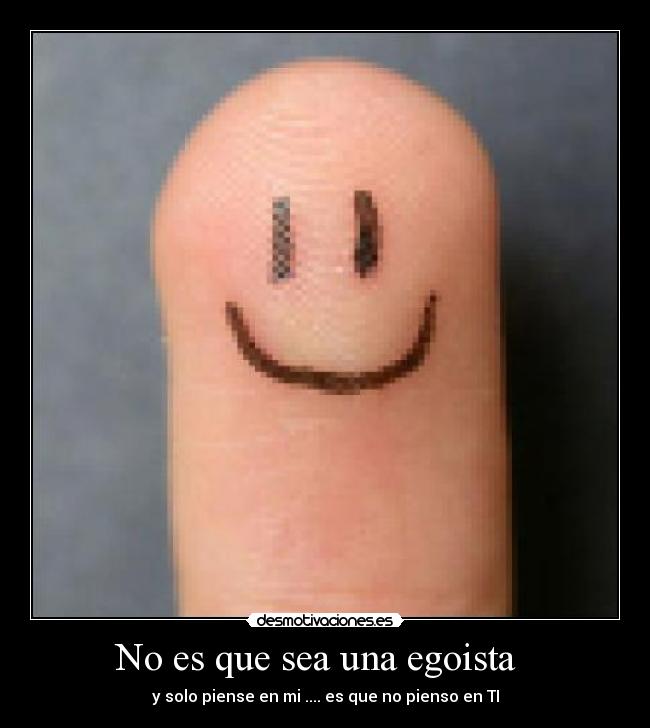No es que sea una egoista - y solo piense en mi .... es que no pienso en TI