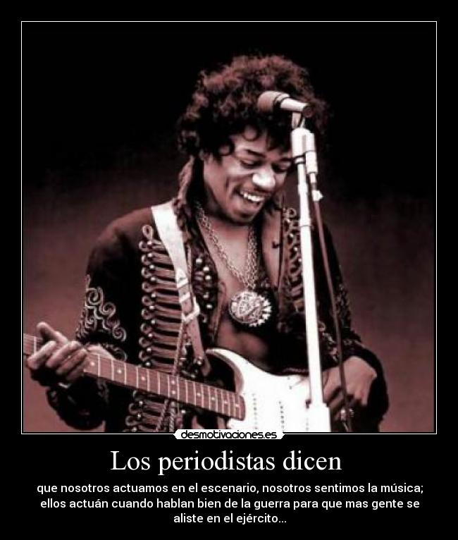 Los periodistas dicen - que nosotros actuamos en el escenario, nosotros sentimos la música;
ellos actuán cuando hablan bien de la guerra para que mas gente se
aliste en el ejército...