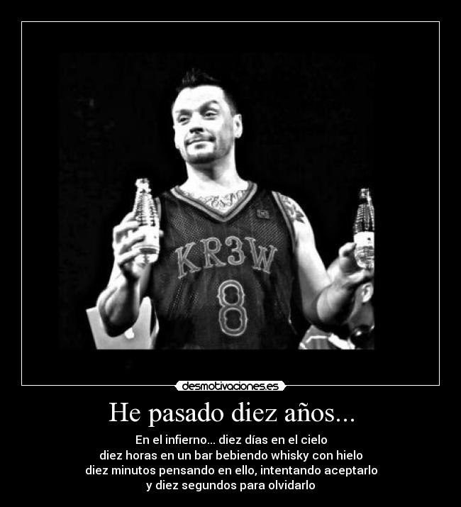 He pasado diez años... - En el infierno... diez días en el cielo
diez horas en un bar bebiendo whisky con hielo
diez minutos pensando en ello, intentando aceptarlo
y diez segundos para olvidarlo