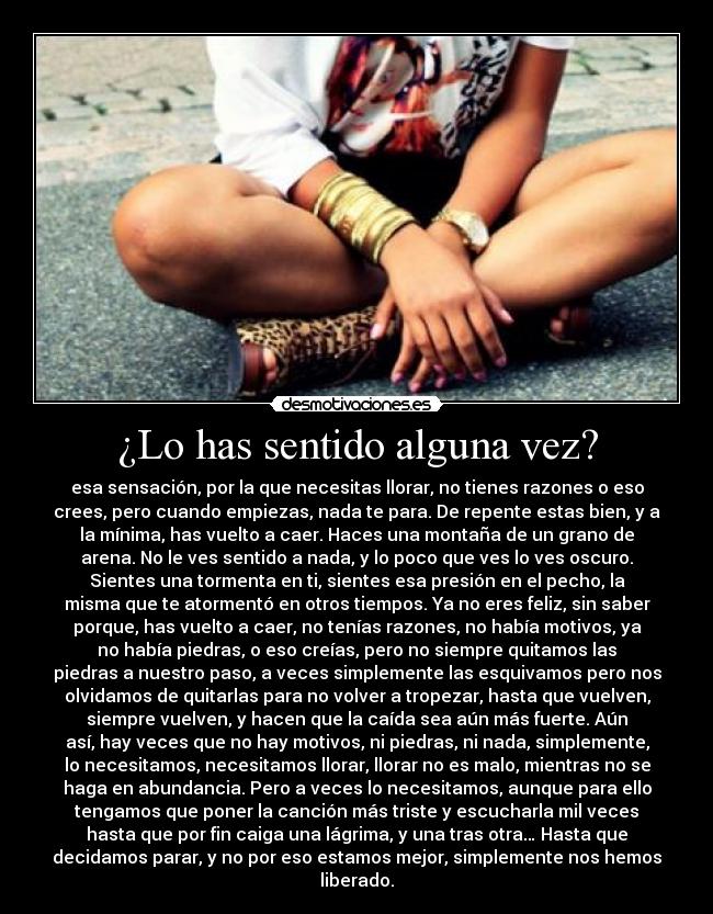 ¿Lo has sentido alguna vez? - esa sensación, por la que necesitas llorar, no tienes razones o eso
crees, pero cuando empiezas, nada te para. De repente estas bien, y a
la mínima, has vuelto a caer. Haces una montaña de un grano de
arena. No le ves sentido a nada, y lo poco que ves lo ves oscuro.
Sientes una tormenta en ti, sientes esa presión en el pecho, la
misma que te atormentó en otros tiempos. Ya no eres feliz, sin saber
porque, has vuelto a caer, no tenías razones, no había motivos, ya
no había piedras, o eso creías, pero no siempre quitamos las
piedras a nuestro paso, a veces simplemente las esquivamos pero nos
olvidamos de quitarlas para no volver a tropezar, hasta que vuelven,
siempre vuelven, y hacen que la caída sea aún más fuerte. Aún
así, hay veces que no hay motivos, ni piedras, ni nada, simplemente,
lo necesitamos, necesitamos llorar, llorar no es malo, mientras no se
haga en abundancia. Pero a veces lo necesitamos, aunque para ello
tengamos que poner la canción más triste y escucharla mil veces
hasta que por fin caiga una lágrima, y una tras otra… Hasta que
decidamos parar, y no por eso estamos mejor, simplemente nos hemos
liberado.