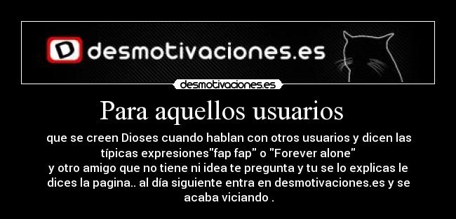 Para aquellos usuarios   - que se creen Dioses cuando hablan con otros usuarios y dicen las
típicas expresionesfap fap o Forever alone
y otro amigo que no tiene ni idea te pregunta y tu se lo explicas le
dices la pagina.. al día siguiente entra en desmotivaciones.es y se
acaba viciando .