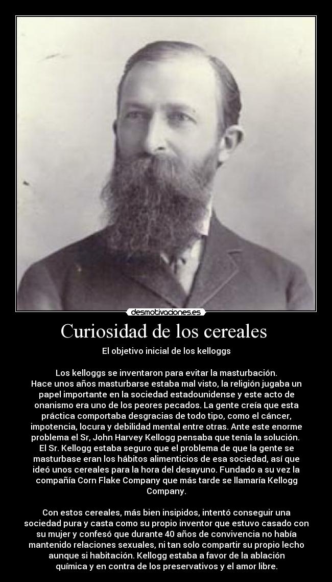 Curiosidad de los cereales - El objetivo inicial de los kelloggs
Los kelloggs se inventaron para evitar la masturbación.
Hace unos años masturbarse estaba mal visto, la religión jugaba un
papel importante en la sociedad estadounidense y este acto de
onanismo era uno de los peores pecados. La gente creía que esta
práctica comportaba desgracias de todo tipo, como el cáncer,
impotencia, locura y debilidad mental entre otras. Ante este enorme
problema el Sr, John Harvey Kellogg pensaba que tenía la solución.
El Sr. Kellogg estaba seguro que el problema de que la gente se
masturbase eran los hábitos alimenticios de esa sociedad, así que
ideó unos cereales para la hora del desayuno. Fundado a su vez la
compañía Corn Flake Company que más tarde se llamaría Kellogg
Company.
Con estos cereales, más bien insipidos, intentó conseguir una
sociedad pura y casta como su propio inventor que estuvo casado con
su mujer y confesó que durante 40 años de convivencia no había
mantenido relaciones sexuales, ni tan solo compartir su propio lecho
aunque si habitación. Kellogg estaba a favor de la ablación
química y en contra de los preservativos y el amor libre.