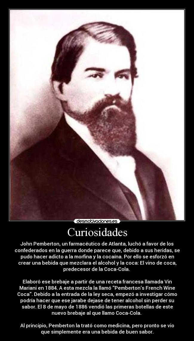 Curiosidades - John Pemberton, un farmacéutico de Atlanta, luchó a favor de los
confederados en la guerra donde parece que, debido a sus heridas, se
pudo hacer adicto a la morfina y la cocaína. Por ello se esforzó en
crear una bebida que mezclara el alcohol y la coca: El vino de coca,
predecesor de la Coca-Cola.
Elaboró ese brebaje a partir de una receta francesa llamada Vin
Mariani en 1884. A esta mezcla la llamó Pembertons French Wine
Coca. Debido a la entrada de la ley seca, empezó a investigar cómo
podría hacer que ese jarabe dejase de tener alcohol sin perder su
sabor. El 8 de mayo de 1886 vendió las primeras botellas de este
nuevo brebaje al que llamo Coca-Cola.
Al principio, Pemberton la trató como medicina, pero pronto se vio
que simplemente era una bebida de buen sabor.