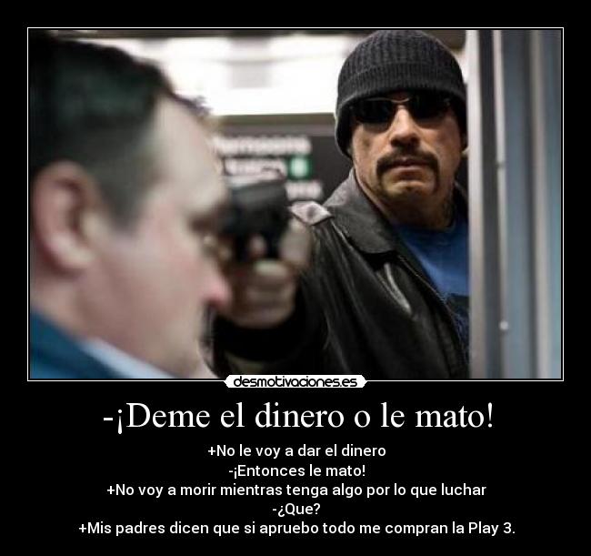 -¡Deme el dinero o le mato! - +No le voy a dar el dinero
-¡Entonces le mato!
+No voy a morir mientras tenga algo por lo que luchar
-¿Que?
+Mis padres dicen que si apruebo todo me compran la Play 3.