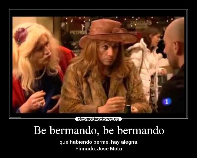 Be bermando, be bermando - que habiendo berme, hay alegria.
Firmado: Jose Mota