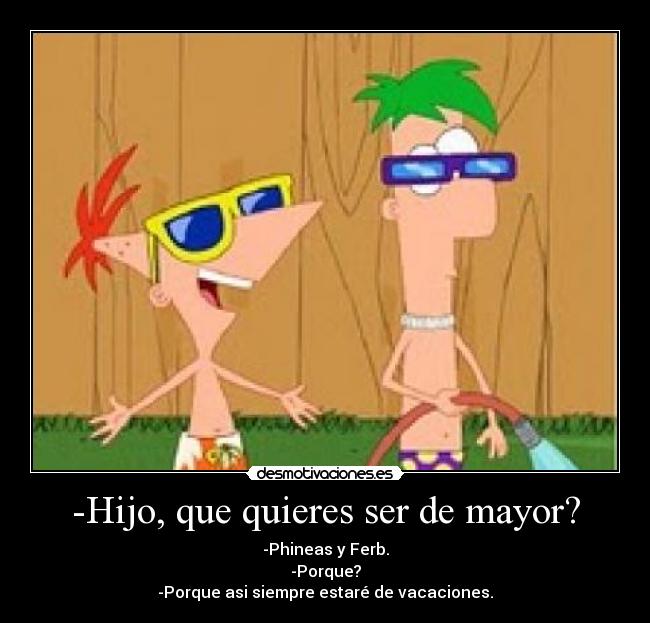 -Hijo, que quieres ser de mayor? - -Phineas y Ferb.
-Porque?
-Porque asi siempre estaré de vacaciones.