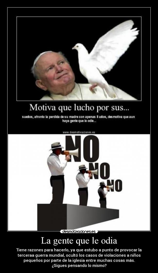 La gente que le odia - Tiene razones para hacerlo, ya que estubo a punto de provocar la
terceraa guerra mundial, ocultó los casos de violaciones a niños
pequeños por parte de la iglesia entre muchas cosas más.
¿Sigues pensando lo mismo?