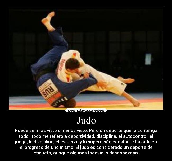 Judo - Puede ser mas visto o menos visto. Pero un deporte que lo contenga
todo.. todo me refiero a deportividad, disciplina, el autocontrol, el
juego, la disciplina, el esfuerzo y la superación constante basada en
el progreso de uno mismo. El judo es considerado un deporte de
etiqueta, aunque algunos todavia lo desconozcan.