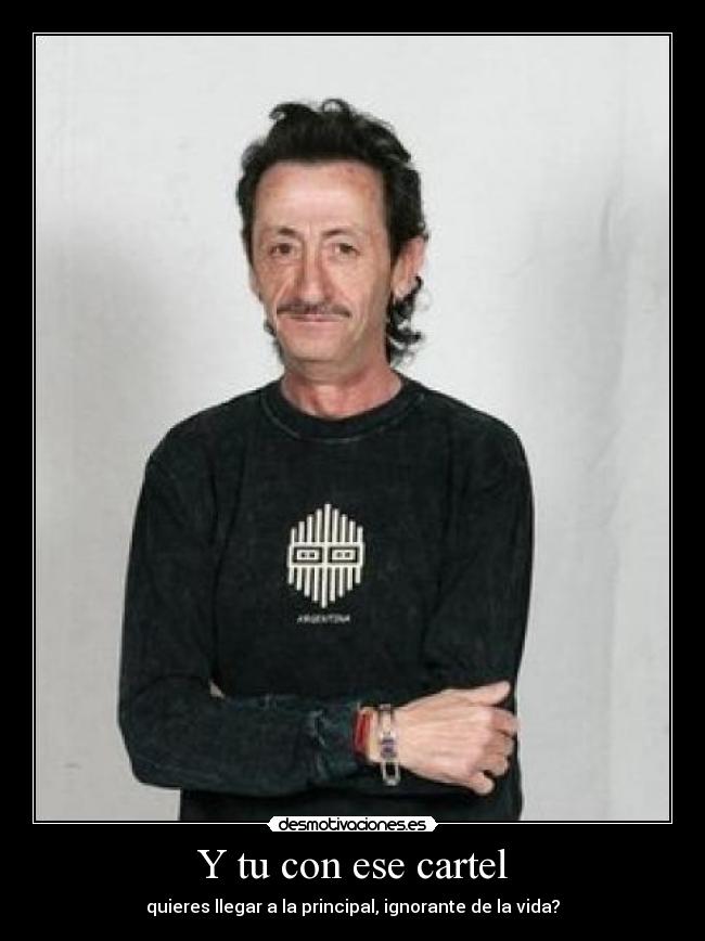 Y tu con ese cartel - quieres llegar a la principal, ignorante de la vida?