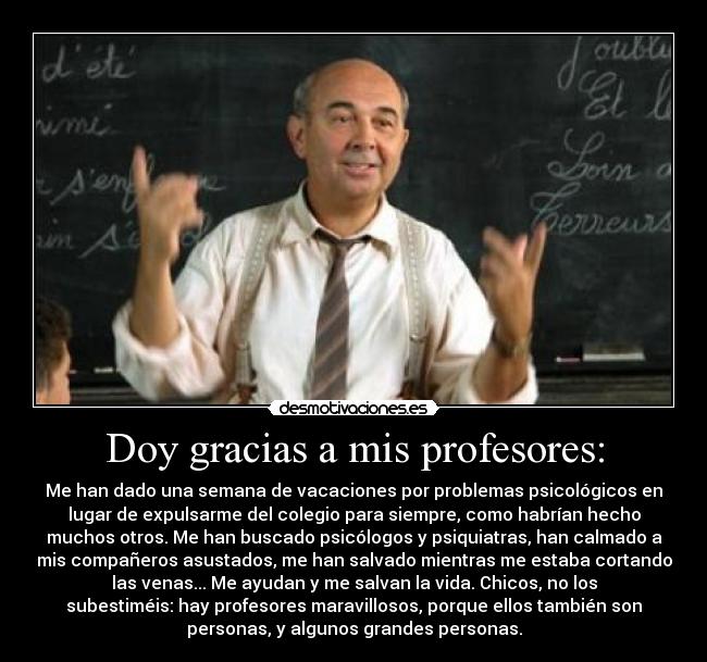 Doy gracias a mis profesores: - Me han dado una semana de vacaciones por problemas psicológicos en
lugar de expulsarme del colegio para siempre, como habrían hecho
muchos otros. Me han buscado psicólogos y psiquiatras, han calmado a
mis compañeros asustados, me han salvado mientras me estaba cortando
las venas... Me ayudan y me salvan la vida. Chicos, no los
subestiméis: hay profesores maravillosos, porque ellos también son
personas, y algunos grandes personas.