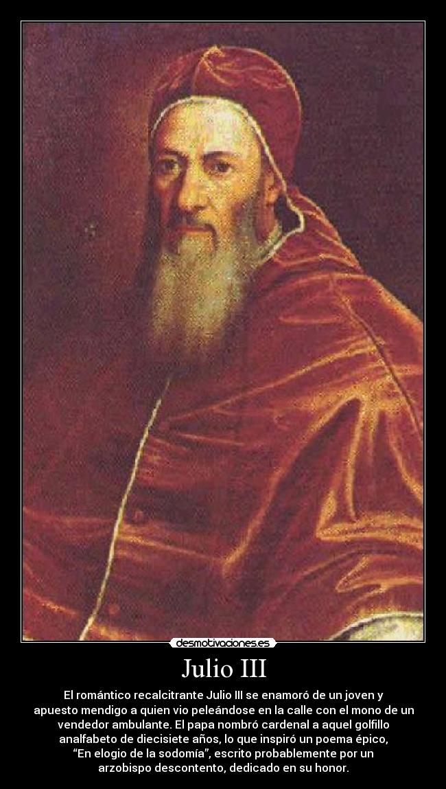 Julio III - El romántico recalcitrante Julio III se enamoró de un joven y
apuesto mendigo a quien vio peleándose en la calle con el mono de un
vendedor ambulante. El papa nombró cardenal a aquel golfillo
analfabeto de diecisiete años, lo que inspiró un poema épico,
“En elogio de la sodomía”, escrito probablemente por un
arzobispo descontento, dedicado en su honor.