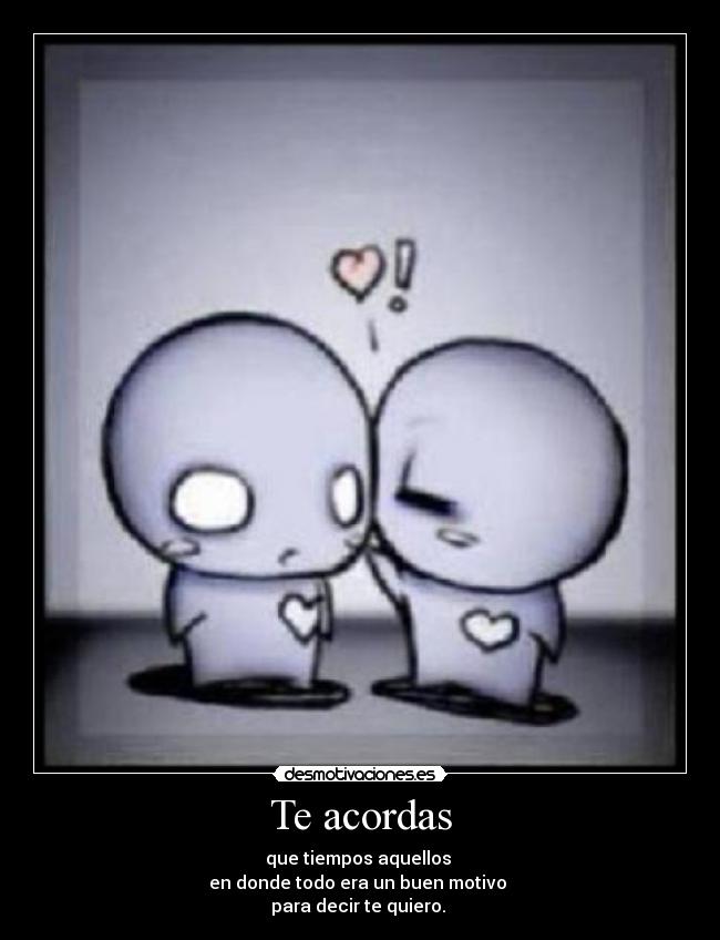 Te acordas - que tiempos aquellos 
en donde todo era un buen motivo 
para decir te quiero. 