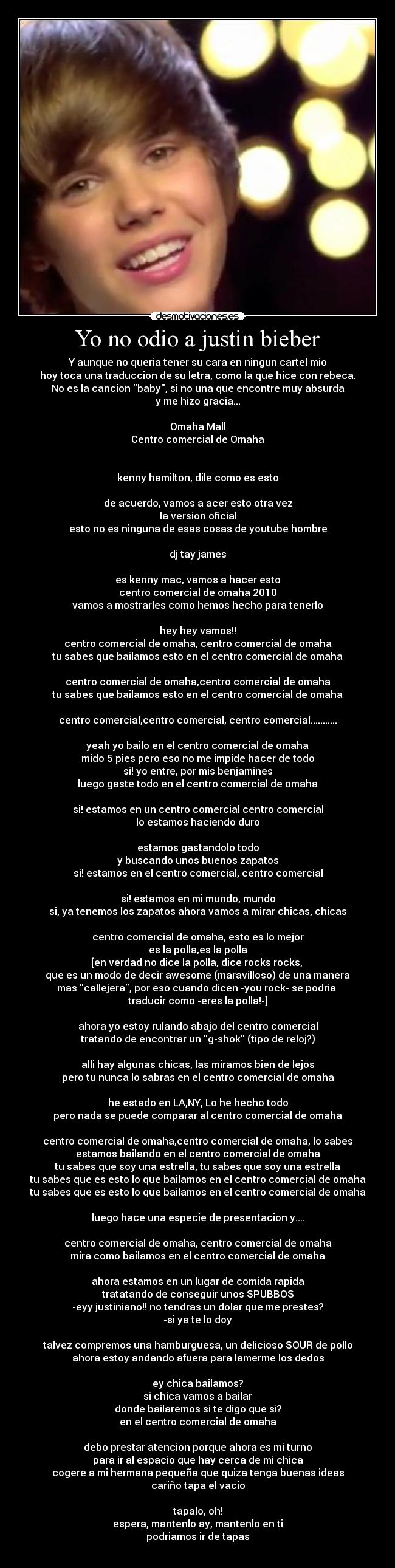 Yo no odio a justin bieber - Y aunque no queria tener su cara en ningun cartel mio
hoy toca una traduccion de su letra, como la que hice con rebeca.
No es la cancion baby, si no una que encontre muy absurda
y me hizo gracia...

Omaha Mall
Centro comercial de Omaha


kenny hamilton, dile como es esto

de acuerdo, vamos a acer esto otra vez
la version oficial
esto no es ninguna de esas cosas de youtube hombre

dj tay james

es kenny mac, vamos a hacer esto
centro comercial de omaha 2010
vamos a mostrarles como hemos hecho para tenerlo

hey hey vamos!!
centro comercial de omaha, centro comercial de omaha
tu sabes que bailamos esto en el centro comercial de omaha

centro comercial de omaha,centro comercial de omaha
tu sabes que bailamos esto en el centro comercial de omaha

centro comercial,centro comercial, centro comercial...........

yeah yo bailo en el centro comercial de omaha
mido 5 pies pero eso no me impide hacer de todo
si! yo entre, por mis benjamines
luego gaste todo en el centro comercial de omaha

si! estamos en un centro comercial centro comercial
lo estamos haciendo duro

estamos gastandolo todo
y buscando unos buenos zapatos
si! estamos en el centro comercial, centro comercial

si! estamos en mi mundo, mundo
si, ya tenemos los zapatos ahora vamos a mirar chicas, chicas

centro comercial de omaha, esto es lo mejor
es la polla,es la polla
[en verdad no dice la polla, dice rocks rocks, 
que es un modo de decir awesome (maravilloso) de una manera
mas callejera, por eso cuando dicen -you rock- se podria 
traducir como -eres la polla!-]
 
ahora yo estoy rulando abajo del centro comercial
tratando de encontrar un g-shok (tipo de reloj?)

alli hay algunas chicas, las miramos bien de lejos
pero tu nunca lo sabras en el centro comercial de omaha

he estado en LA,NY, Lo he hecho todo
pero nada se puede comparar al centro comercial de omaha

centro comercial de omaha,centro comercial de omaha, lo sabes
estamos bailando en el centro comercial de omaha
tu sabes que soy una estrella, tu sabes que soy una estrella
tu sabes que es esto lo que bailamos en el centro comercial de omaha
tu sabes que es esto lo que bailamos en el centro comercial de omaha

luego hace una especie de presentacion y....

centro comercial de omaha, centro comercial de omaha
mira como bailamos en el centro comercial de omaha

ahora estamos en un lugar de comida rapida
tratatando de conseguir unos SPUBBOS
-eyy justiniano!! no tendras un dolar que me prestes?
-si ya te lo doy

talvez compremos una hamburguesa, un delicioso SOUR de pollo
ahora estoy andando afuera para lamerme los dedos

ey chica bailamos?
si chica vamos a bailar
donde bailaremos si te digo que si?
en el centro comercial de omaha

debo prestar atencion porque ahora es mi turno
para ir al espacio que hay cerca de mi chica
cogere a mi hermana pequeña que quiza tenga buenas ideas
cariño tapa el vacio

tapalo, oh!
espera, mantenlo ay, mantenlo en ti
podriamos ir de tapas
