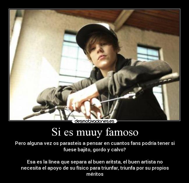 Si es muuy famoso - Pero alguna vez os parasteis a pensar en cuantos fans podría tener si
fuese bajito, gordo y calvo?
Esa es la línea que separa al buen aritsta, el buen artista no
necesita el apoyo de su físico para triunfar, triunfa por su propios
méritos