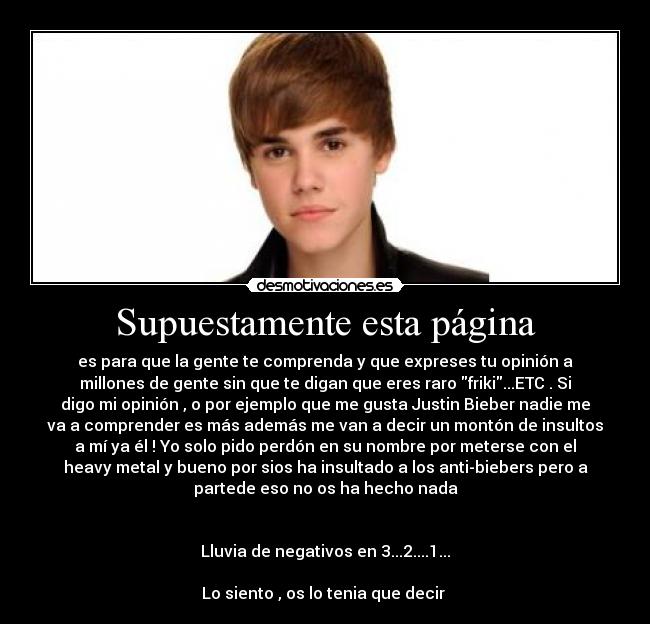 Supuestamente esta página - es para que la gente te comprenda y que expreses tu opinión a
millones de gente sin que te digan que eres raro friki...ETC . Si
digo mi opinión , o por ejemplo que me gusta Justin Bieber nadie me
va a comprender es más además me van a decir un montón de insultos
a mí ya él ! Yo solo pido perdón en su nombre por meterse con el
heavy metal y bueno por sios ha insultado a los anti-biebers pero a
partede eso no os ha hecho nada


Lluvia de negativos en 3...2....1...

Lo siento , os lo tenia que decir 