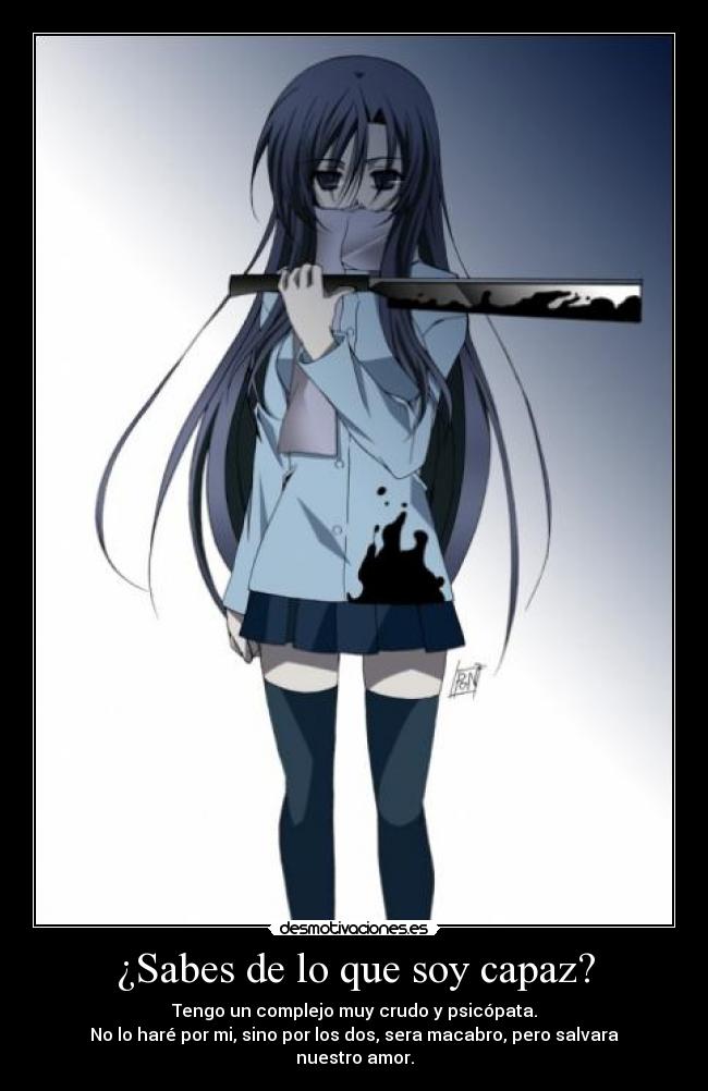 ¿Sabes de lo que soy capaz? - Tengo un complejo muy crudo y psicópata.
No lo haré por mi, sino por los dos, sera macabro, pero salvara nuestro amor.