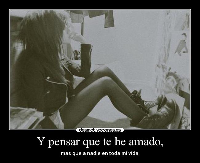 Y pensar que te he amado, -