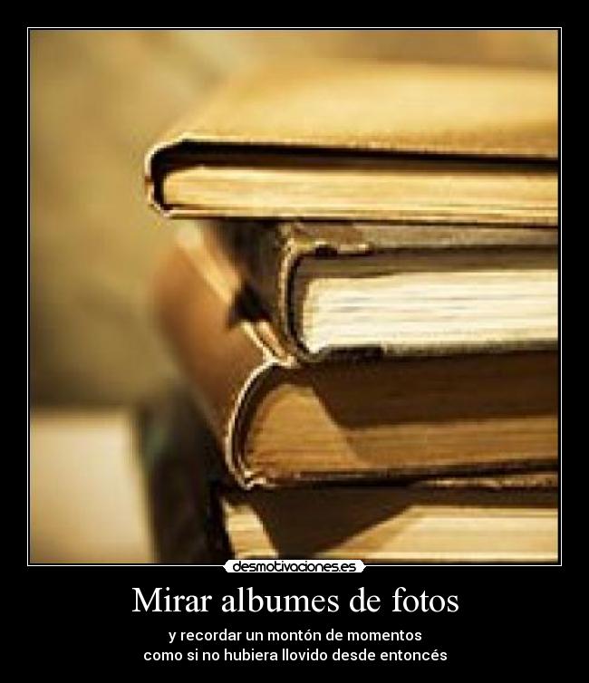 Mirar albumes de fotos - y recordar un montón de momentos
como si no hubiera llovido desde entoncés