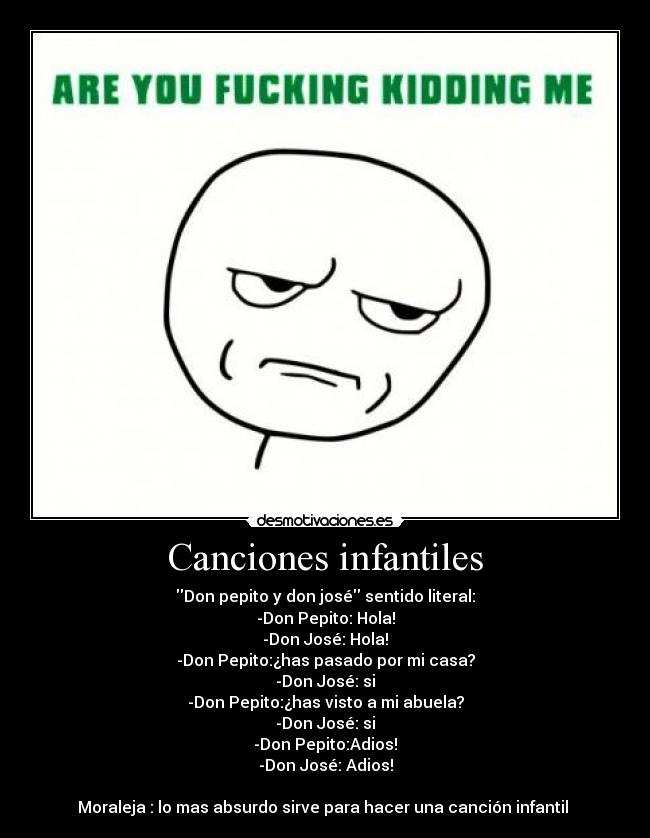 Canciones infantiles - Don pepito y don josé sentido literal:
-Don Pepito: Hola!
-Don José: Hola!
-Don Pepito:¿has pasado por mi casa?
-Don José: si
-Don Pepito:¿has visto a mi abuela?
-Don José: si
-Don Pepito:Adios!
-Don José: Adios!

Moraleja : lo mas absurdo sirve para hacer una canción infantil 