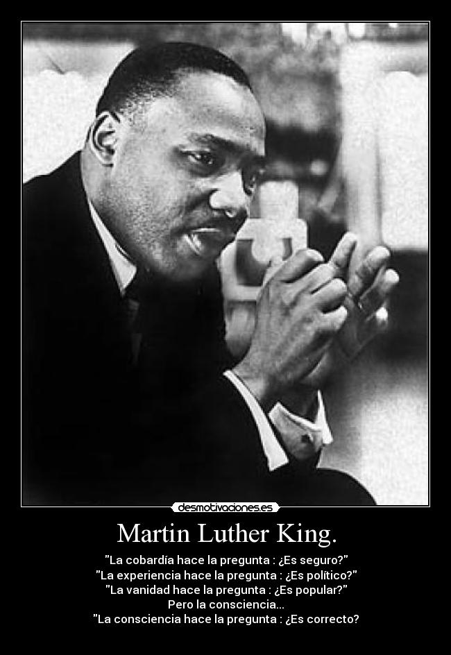 Martin Luther King. - La cobardía hace la pregunta : ¿Es seguro?
La experiencia hace la pregunta : ¿Es político?
La vanidad hace la pregunta : ¿Es popular?
Pero la consciencia...
La consciencia hace la pregunta : ¿Es correcto?