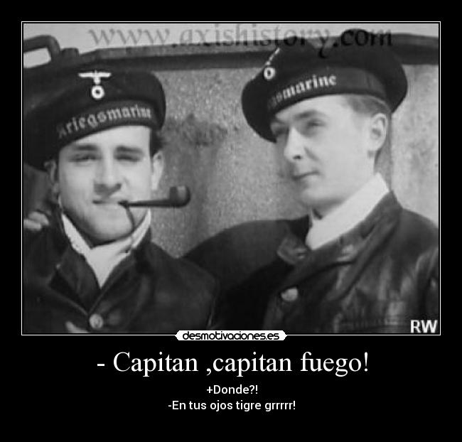 - Capitan ,capitan fuego! - +Donde?!
-En tus ojos tigre grrrrr!
