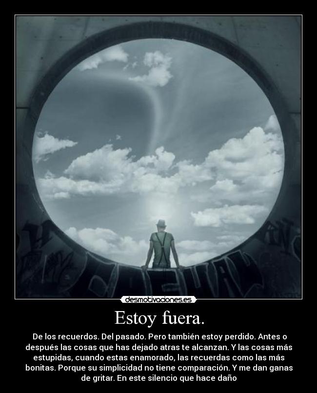 Estoy fuera. -  De los recuerdos. Del pasado. Pero también estoy perdido. Antes o
después las cosas que has dejado atras te alcanzan. Y las cosas más
estupidas, cuando estas enamorado, las recuerdas como las más
bonitas. Porque su simplicidad no tiene comparación. Y me dan ganas
de gritar. En este silencio que hace daño