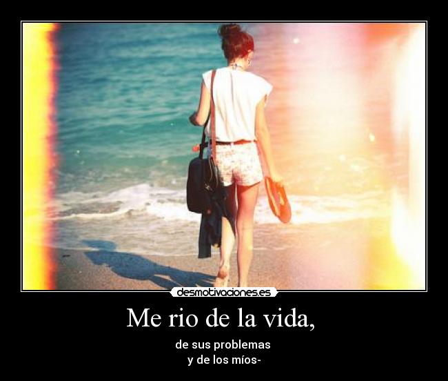 Me rio de la vida,  - de sus problemas 
y de los míos-