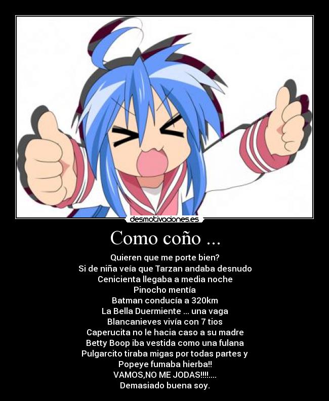 Como coño ... - Quieren que me porte bien?
Si de niña veía que Tarzan andaba desnudo
Cenicienta llegaba a media noche
Pinocho mentía
Batman conducía a 320km
La Bella Duermiente ... una vaga
Blancanieves vivía con 7 tios
Caperucita no le hacia caso a su madre
Betty Boop iba vestida como una fulana
Pulgarcito tiraba migas por todas partes y
Popeye fumaba hierba!!
VAMOS,NO ME JODAS!!!!....
Demasiado buena soy.