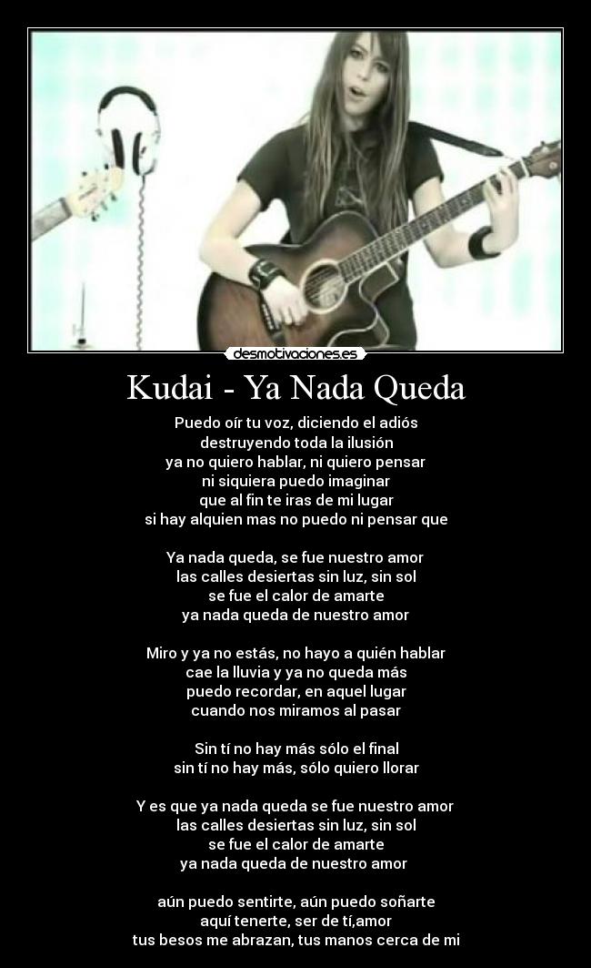 Kudai - Ya Nada Queda - Puedo oír tu voz, diciendo el adiós
destruyendo toda la ilusión
ya no quiero hablar, ni quiero pensar
ni siquiera puedo imaginar
que al fin te iras de mi lugar
si hay alquien mas no puedo ni pensar que

Ya nada queda, se fue nuestro amor
las calles desiertas sin luz, sin sol
se fue el calor de amarte
ya nada queda de nuestro amor

Miro y ya no estás, no hayo a quién hablar
cae la lluvia y ya no queda más
puedo recordar, en aquel lugar
cuando nos miramos al pasar

Sin tí no hay más sólo el final
sin tí no hay más, sólo quiero llorar

Y es que ya nada queda se fue nuestro amor
las calles desiertas sin luz, sin sol
se fue el calor de amarte
ya nada queda de nuestro amor 

aún puedo sentirte, aún puedo soñarte
aquí tenerte, ser de tí,amor
tus besos me abrazan, tus manos cerca de mi