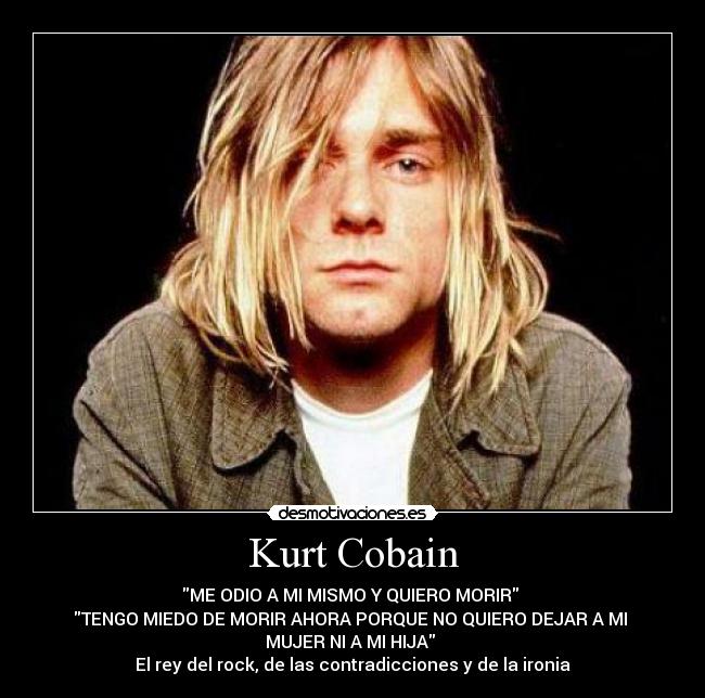 Kurt Cobain - ME ODIO A MI MISMO Y QUIERO MORIR
TENGO MIEDO DE MORIR AHORA PORQUE NO QUIERO DEJAR A MI
MUJER NI A MI HIJA
El rey del rock, de las contradicciones y de la ironia