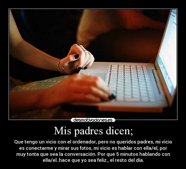 Mis padres dicen; - Que tengo un vicio con el ordenador, pero no queridos padres, mi vicio
es conectarme y mirar sus fotos, mi vicio es hablar con ella/el, por
muy tonta que sea la conversación. Por que 5 minutos hablando con
ella/el..hace que yo sea feliz., el resto del día.